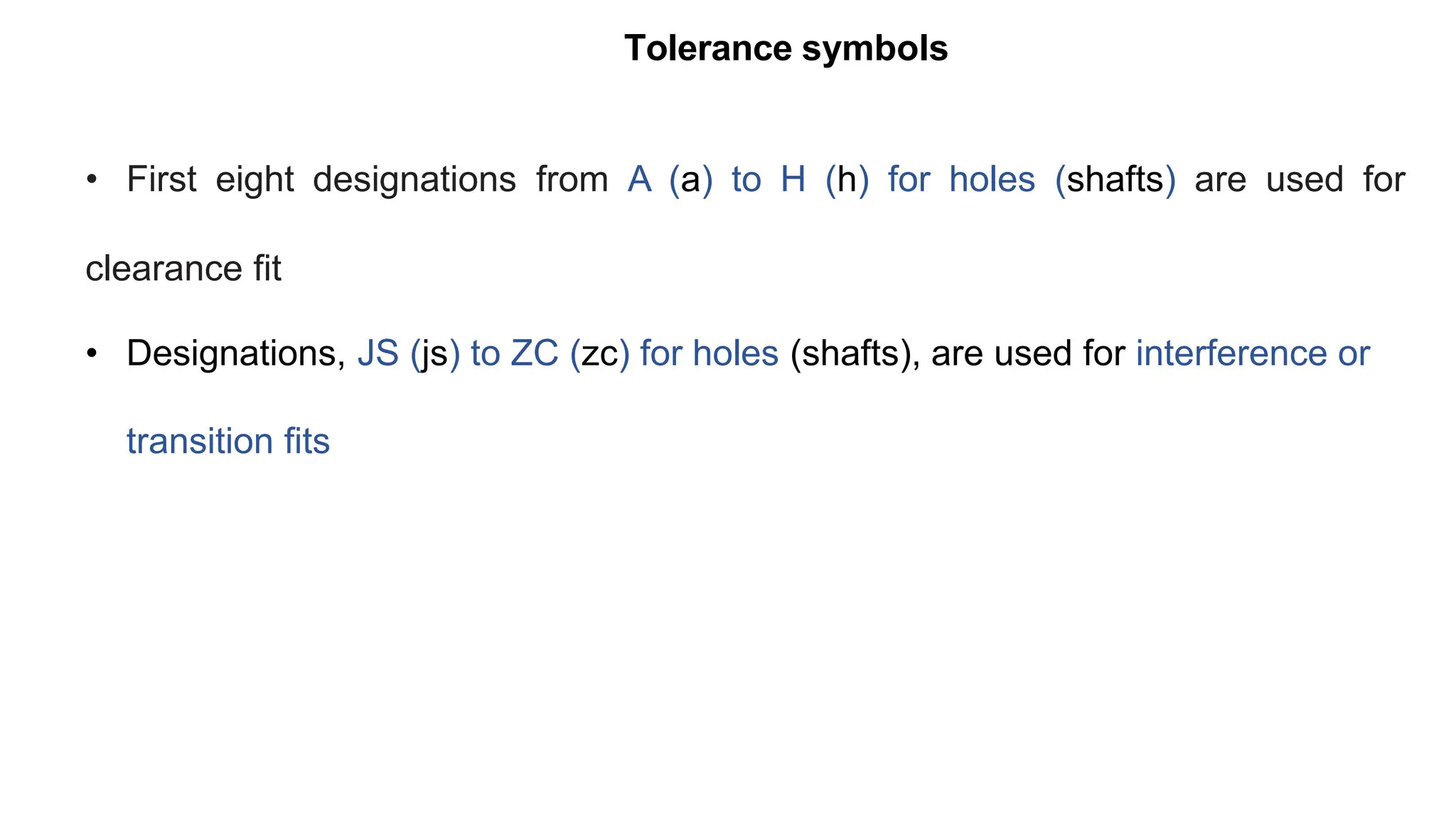Tolerance symbols
• First eight designations from A (a) to H (h) for holes (shafts) are used for
clearance fit
• Designations, JS (js) to ZC (zc) for holes (shafts), are used for interference or
transition fits
 