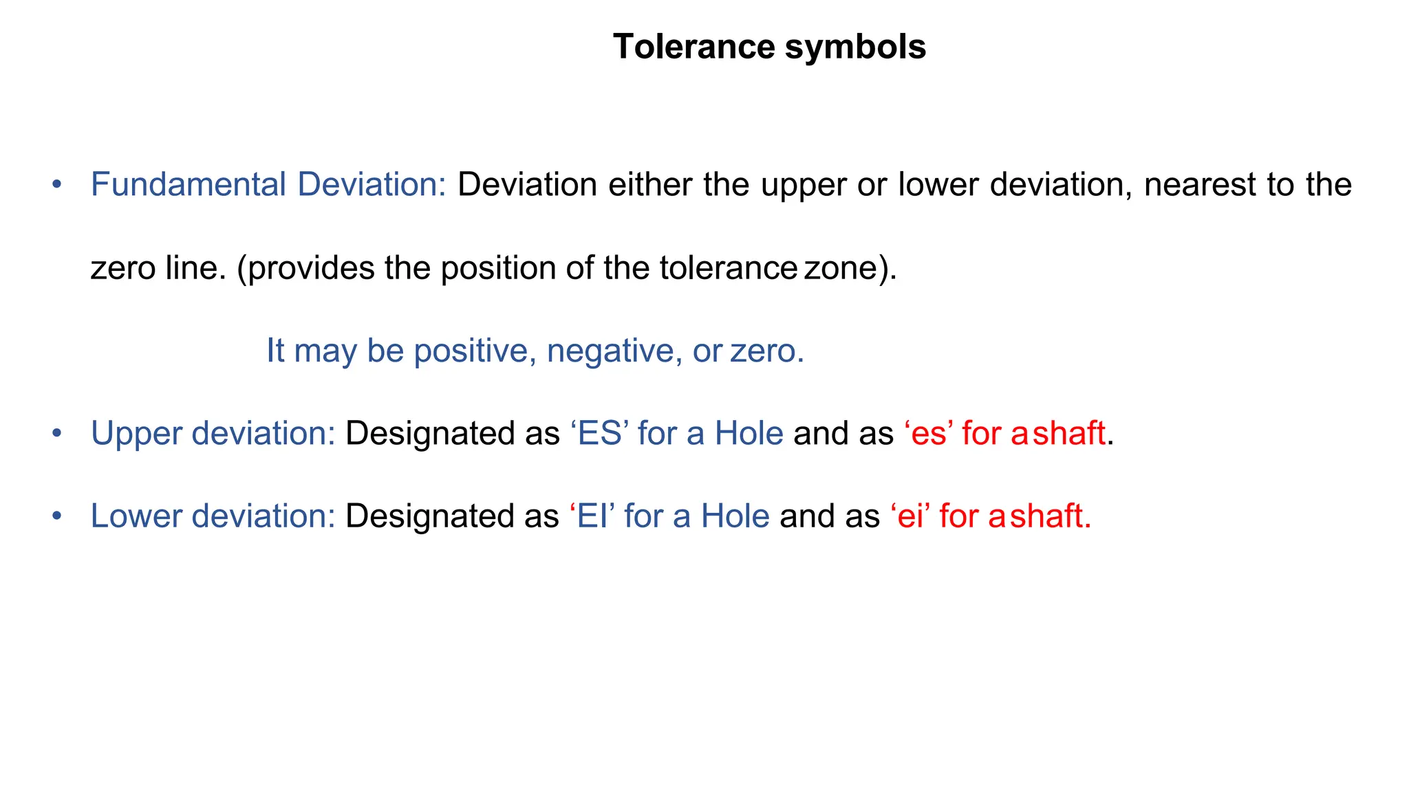 Tolerance symbols
• Fundamental Deviation: Deviation either the upper or lower deviation, nearest to the
zero line. (provides the position of the tolerance zone).
It may be positive, negative, or zero.
• Upper deviation: Designated as ‘ES’ for a Hole and as ‘es’ for ashaft.
• Lower deviation: Designated as ‘EI’ for a Hole and as ‘ei’ for ashaft.
 