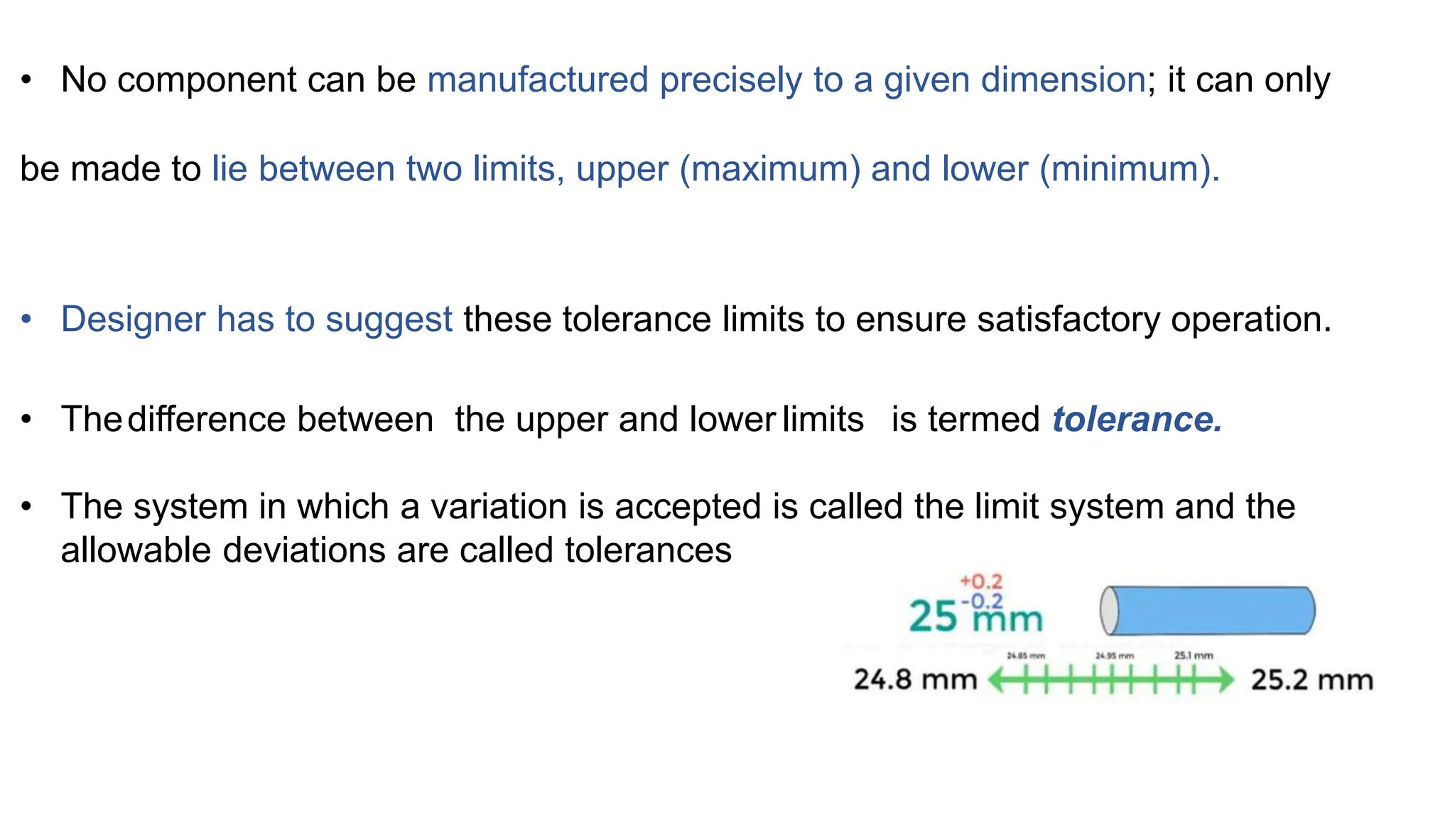 • No component can be manufactured precisely to a given dimension; it can only
be made to lie between two limits, upper (maximum) and lower (minimum).
• Designer has to suggest these tolerance limits to ensure satisfactory operation.
• Thedifference between the upper and lower limits is termed tolerance.
• The system in which a variation is accepted is called the limit system and the
allowable deviations are called tolerances
 
