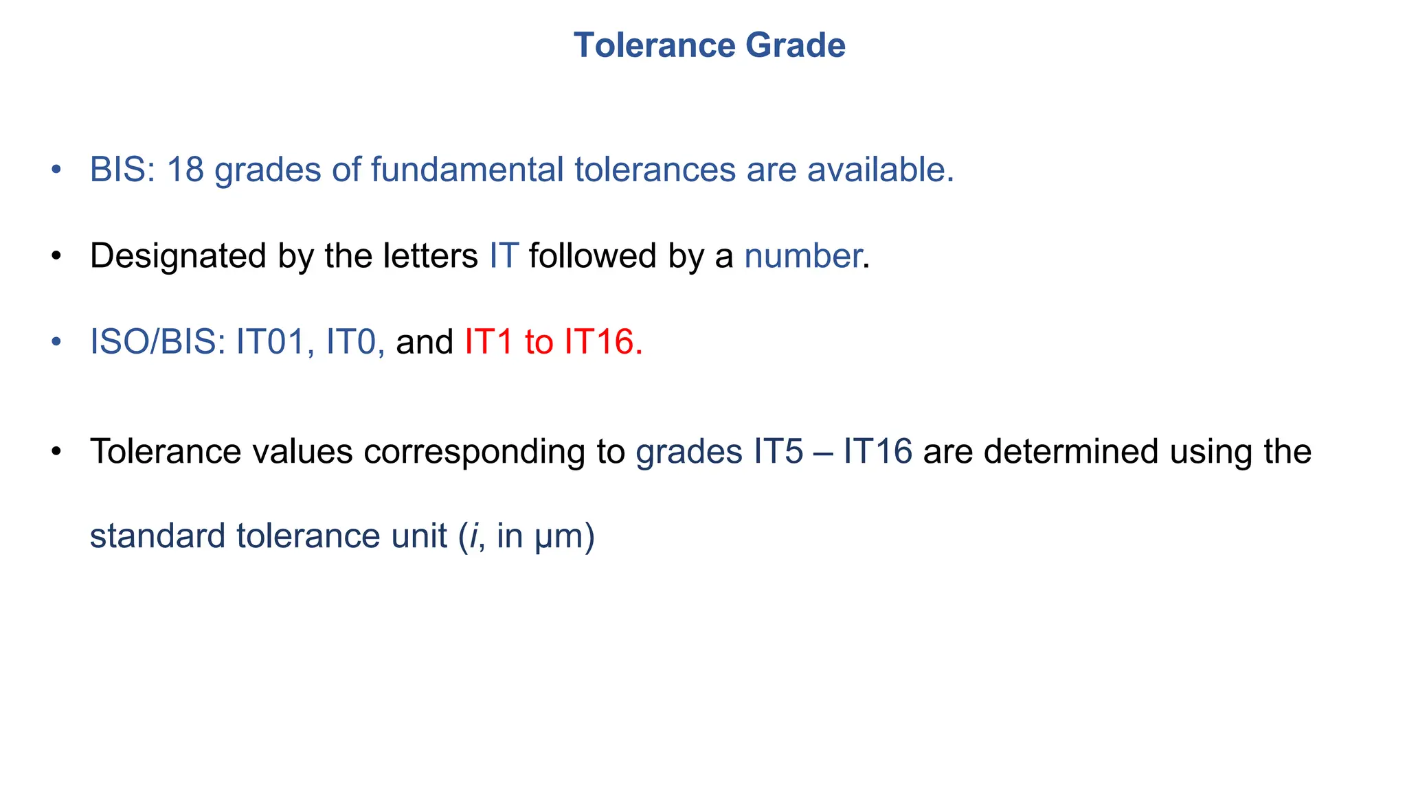 • BIS: 18 grades of fundamental tolerances are available.
• Designated by the letters IT followed by a number.
• ISO/BIS: IT01, IT0, and IT1 to IT16.
• Tolerance values corresponding to grades IT5 – IT16 are determined using the
standard tolerance unit (i, in μm)
Tolerance Grade
 