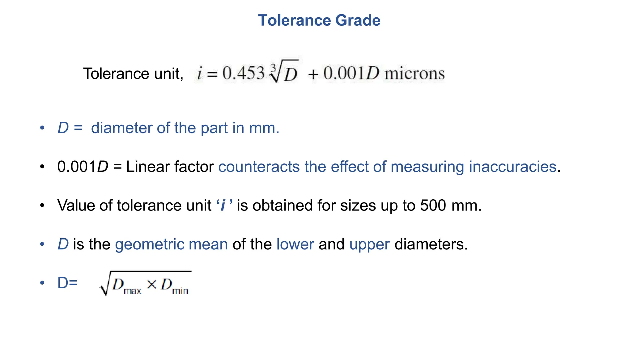 Tolerance Grade
Tolerance unit,
• D = diameter of the part in mm.
• 0.001D = Linear factor counteracts the effect of measuring inaccuracies.
• Value of tolerance unit ‘i ’ is obtained for sizes up to 500 mm.
• D is the geometric mean of the lower and upper diameters.
• D=
 