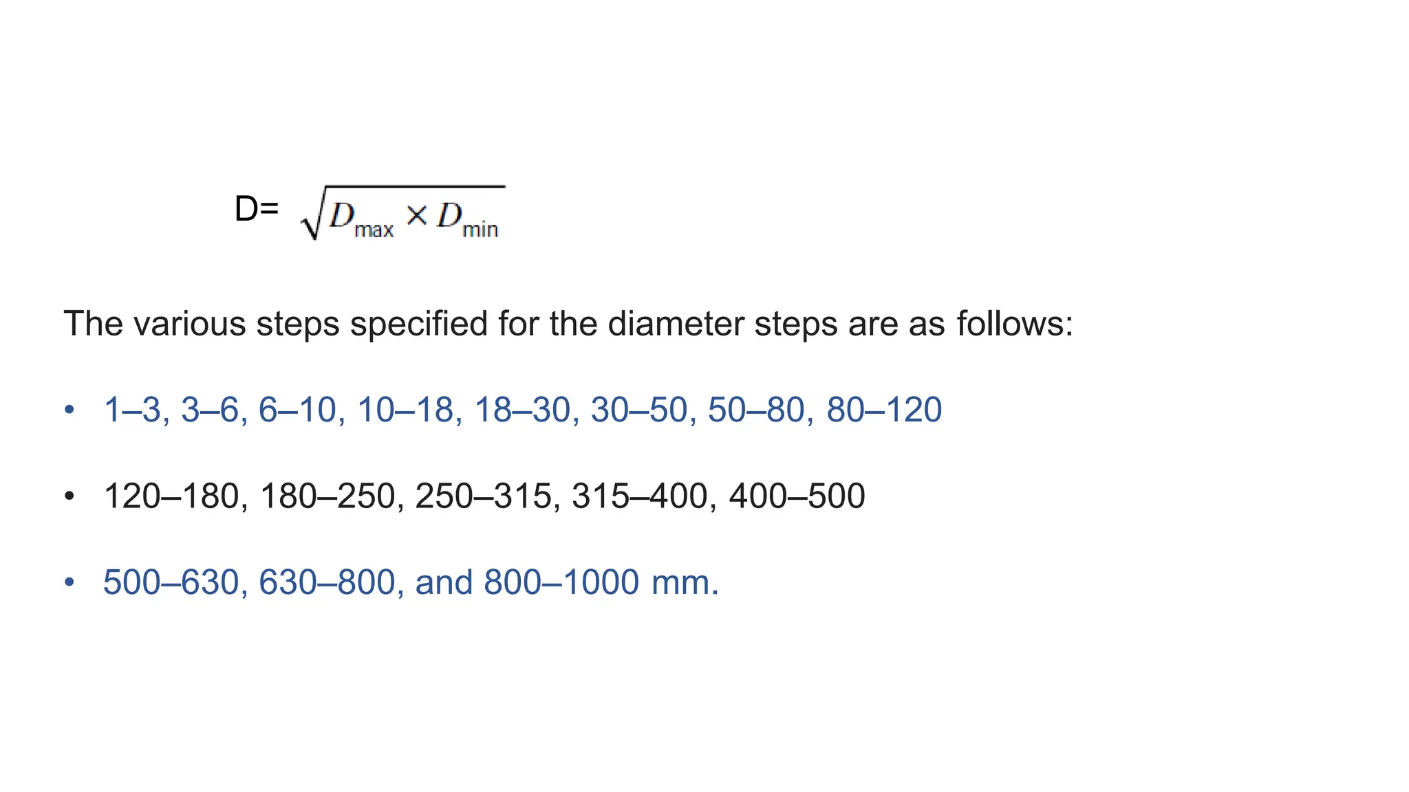 D=
The various steps specified for the diameter steps are as follows:
• 1–3, 3–6, 6–10, 10–18, 18–30, 30–50, 50–80, 80–120
• 120–180, 180–250, 250–315, 315–400, 400–500
• 500–630, 630–800, and 800–1000 mm.
 