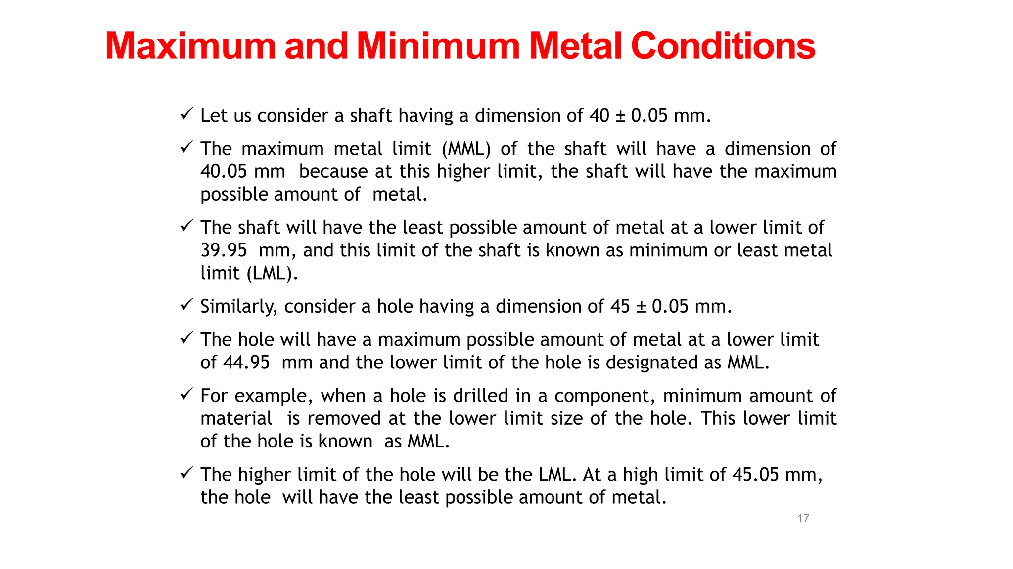  Let us consider a shaft having a dimension of 40 ± 0.05 mm.
 The maximum metal limit (MML) of the shaft will have a dimension of
40.05 mm because at this higher limit, the shaft will have the maximum
possible amount of metal.
 The shaft will have the least possible amount of metal at a lower limit of
39.95 mm, and this limit of the shaft is known as minimum or least metal
limit (LML).
 Similarly, consider a hole having a dimension of 45 ± 0.05 mm.
 The hole will have a maximum possible amount of metal at a lower limit
of 44.95 mm and the lower limit of the hole is designated as MML.
 For example, when a hole is drilled in a component, minimum amount of
material is removed at the lower limit size of the hole. This lower limit
of the hole is known as MML.
 The higher limit of the hole will be the LML. At a high limit of 45.05 mm,
the hole will have the least possible amount of metal.
Maximum and Minimum Metal Conditions
17
 