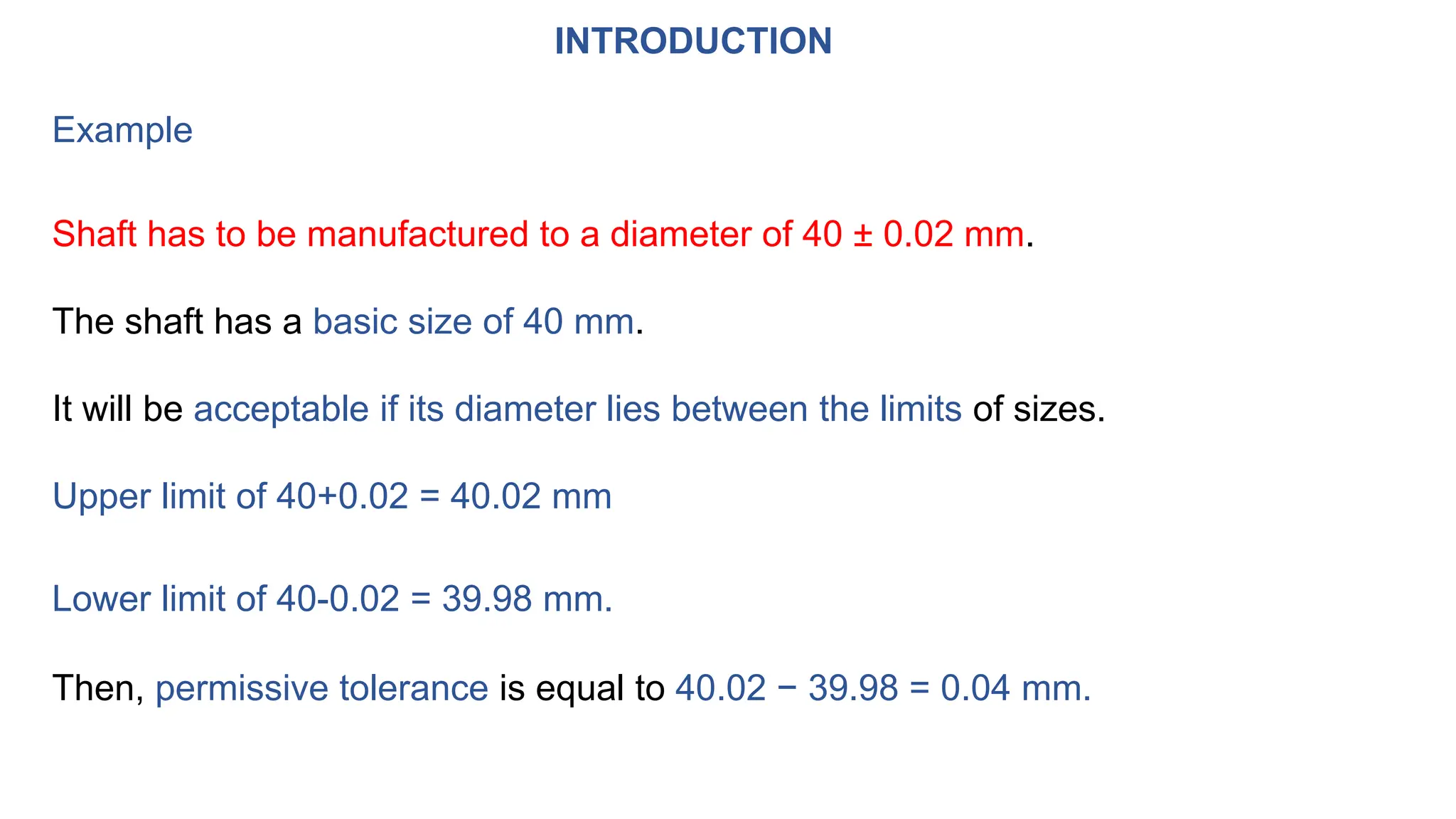 INTRODUCTION
Example
Shaft has to be manufactured to a diameter of 40 ± 0.02 mm.
The shaft has a basic size of 40 mm.
It will be acceptable if its diameter lies between the limits of sizes.
Upper limit of 40+0.02 = 40.02 mm
Lower limit of 40-0.02 = 39.98 mm.
Then, permissive tolerance is equal to 40.02 − 39.98 = 0.04 mm.
 