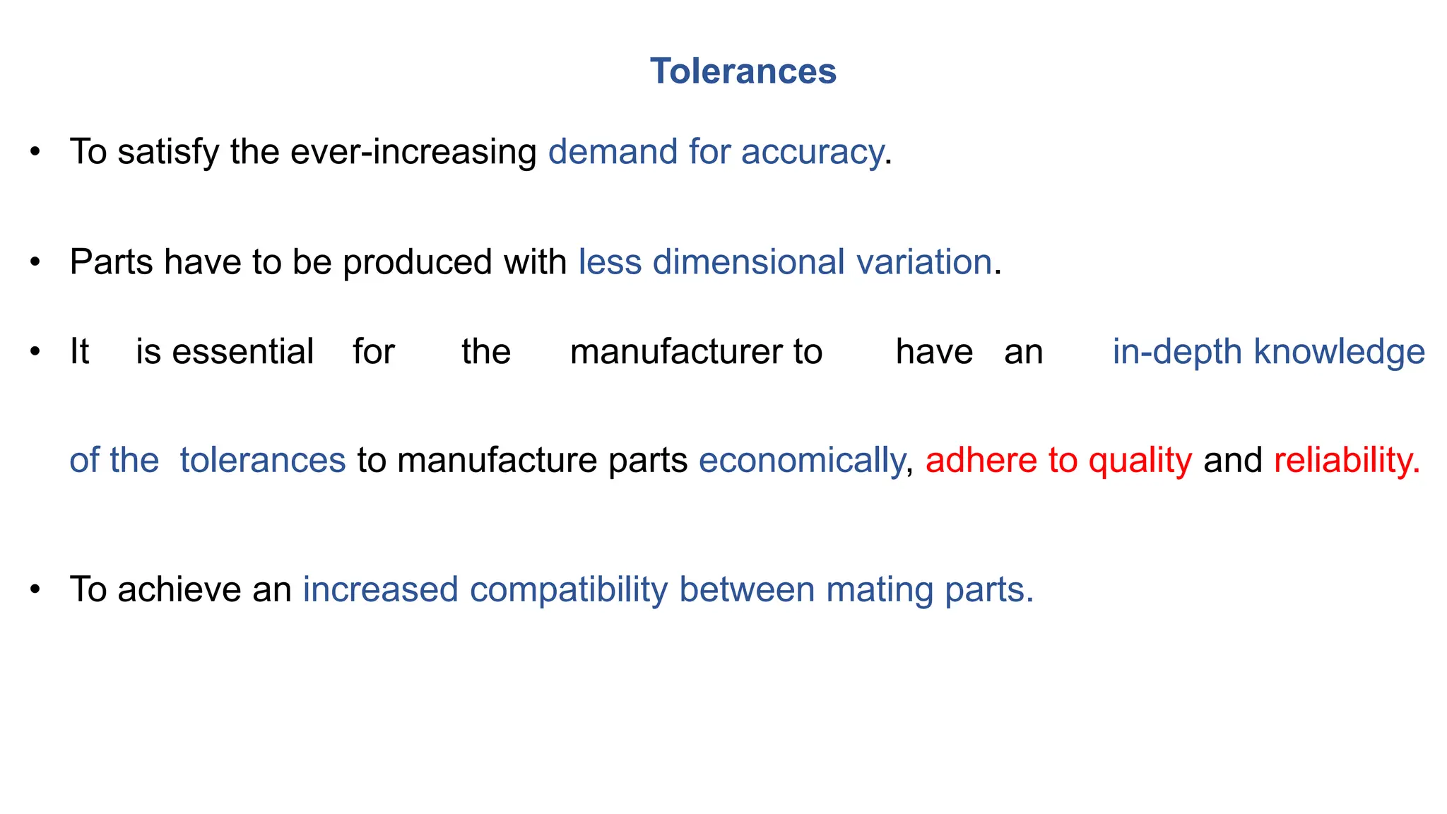 • To satisfy the ever-increasing demand for accuracy.
• Parts have to be produced with less dimensional variation.
• It is essential for the manufacturer to have an in-depth knowledge
of the tolerances to manufacture parts economically, adhere to quality and reliability.
• To achieve an increased compatibility between mating parts.
Tolerances
 
