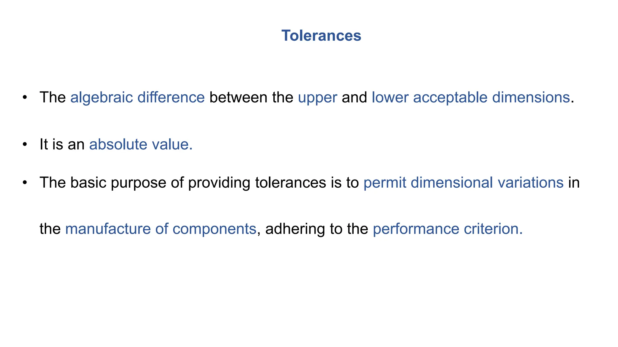 • The algebraic difference between the upper and lower acceptable dimensions.
• It is an absolute value.
• The basic purpose of providing tolerances is to permit dimensional variations in
the manufacture of components, adhering to the performance criterion.
Tolerances
 