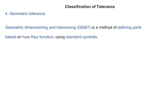 4. Geometric tolerance
Geometric dimensioning and tolerancing (GD&T) is a method of defining parts
based on how they function, using standard symbols.
Classification of Tolerance
 