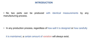 INTRODUCTION
• No two parts can be produced with identical measurements by any
manufacturing process.
• In any production process, regardless of how well it is designed or how carefully
it is maintained, a certain amount of variation will always exist.
 