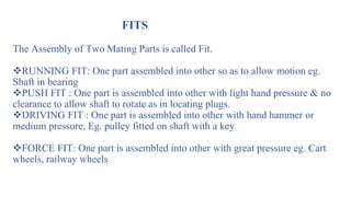 FITS
The Assembly of Two Mating Parts is called Fit.
RUNNING FIT: One part assembled into other so as to allow motion eg.
Shaft in bearing
PUSH FIT : One part is assembled into other with light hand pressure & no
clearance to allow shaft to rotate as in locating plugs.
DRIVING FIT : One part is assembled into other with hand hammer or
medium pressure. Eg. pulley fitted on shaft with a key
FORCE FIT: One part is assembled into other with great pressure eg. Cart
wheels, railway wheels
 