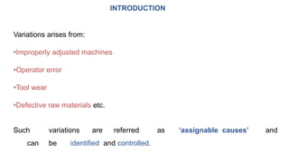 INTRODUCTION
Variations arises from:
•Improperly adjusted machines
•Operator error
•Tool wear
•Defective raw materials etc.
Such variations are referred as ‘assignable causes’ and
can be identified and controlled.
 