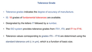 • Tolerance grades indicates the degree of accuracy of manufacture.
• IS: 18 grades of fundamental tolerances are available.
• Designated by the letters IT followed by a number.
• The ISO system provides tolerance grades from IT01, IT0, and IT1 to IT16.
• Tolerance values corresponding to grades IT5 – IT16 are determined using the
standard tolerance unit (i, in μm), which is a function of basic size.
Tolerance Grade
 