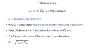 Tolerance Grade
• D = diameter of the part in mm.
• 0.001D = Linear factor counteracts the effect of measuring inaccuracies.
• Value of tolerance unit ‘i ’ is obtained for sizes up to 500 mm.
• D is the geometric mean of the lower and upper diameters.
• D=
 