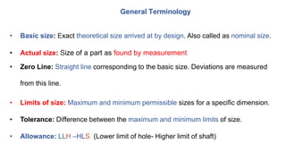 General Terminology
• Basic size: Exact theoretical size arrived at by design. Also called as nominal size.
• Actual size: Size of a part as found by measurement
• Zero Line: Straight line corresponding to the basic size. Deviations are measured
from this line.
• Limits of size: Maximum and minimum permissible sizes for a specific dimension.
• Tolerance: Difference between the maximum and minimum limits of size.
• Allowance: LLH –HLS (Lower limit of hole- Higher limit of shaft)
 
