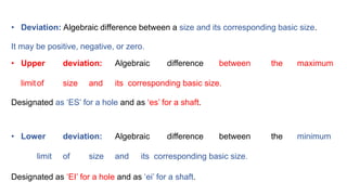 • Deviation: Algebraic difference between a size and its corresponding basic size.
It may be positive, negative, or zero.
• Upper deviation: Algebraic difference between the maximum
limitof size and its corresponding basic size.
Designated as ‘ES’ for a hole and as ‘es’ for a shaft.
• Lower deviation: Algebraic difference between the minimum
limit of size and its corresponding basic size.
Designated as ‘EI’ for a hole and as ‘ei’ for a shaft.
 
