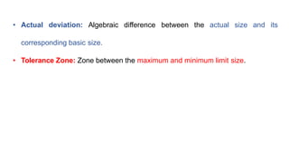 • Actual deviation: Algebraic difference between the actual size and its
corresponding basic size.
• Tolerance Zone: Zone between the maximum and minimum limit size.
 