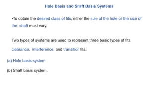 Hole Basis and Shaft Basis Systems
•To obtain the desired class of fits, either the size of the hole or the size of
the shaft must vary.
Two types of systems are used to represent three basic types of fits,
clearance, interference, and transition fits.
(a) Hole basis system
(b) Shaft basis system.
 