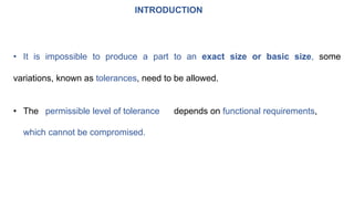 INTRODUCTION
• It is impossible to produce a part to an exact size or basic size, some
variations, known as tolerances, need to be allowed.
• The permissible level of tolerance depends on functional requirements,
which cannot be compromised.
 