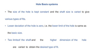Hole Basis systems
• The size of the hole is kept constant and the shaft size is varied to give
various types of fits.
• Lower deviation of the hole is zero, i.e. the lower limit of the hole is same as
the basic size.
• Two limitsof the shaft and the higher dimension of the hole
are varied to obtain the desired type of fit.
 