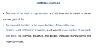 Shaft Basis systems
• The size of the shaft is kept constant and the hole size is varied to obtain
various types of fits.
• Fundamental deviation or the upper deviation of the shaft is zero.
• System is not preferred in industries, as it requires more number of standard-
size tools, like reamers, broaches, and gauges, increases manufacturing and
inspection costs.
 