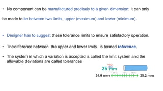 • No component can be manufactured precisely to a given dimension; it can only
be made to lie between two limits, upper (maximum) and lower (minimum).
• Designer has to suggest these tolerance limits to ensure satisfactory operation.
• Thedifference between the upper and lower limits is termed tolerance.
• The system in which a variation is accepted is called the limit system and the
allowable deviations are called tolerances
 