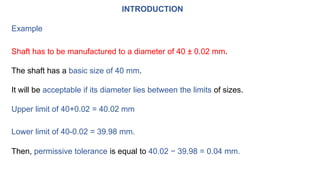 INTRODUCTION
Example
Shaft has to be manufactured to a diameter of 40 ± 0.02 mm.
The shaft has a basic size of 40 mm.
It will be acceptable if its diameter lies between the limits of sizes.
Upper limit of 40+0.02 = 40.02 mm
Lower limit of 40-0.02 = 39.98 mm.
Then, permissive tolerance is equal to 40.02 − 39.98 = 0.04 mm.
 