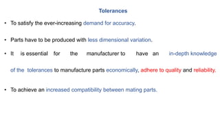 • To satisfy the ever-increasing demand for accuracy.
• Parts have to be produced with less dimensional variation.
• It is essential for the manufacturer to have an in-depth knowledge
of the tolerances to manufacture parts economically, adhere to quality and reliability.
• To achieve an increased compatibility between mating parts.
Tolerances
 