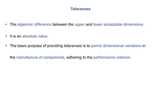 • The algebraic difference between the upper and lower acceptable dimensions.
• It is an absolute value.
• The basic purpose of providing tolerances is to permit dimensional variations in
the manufacture of components, adhering to the performance criterion.
Tolerances
 