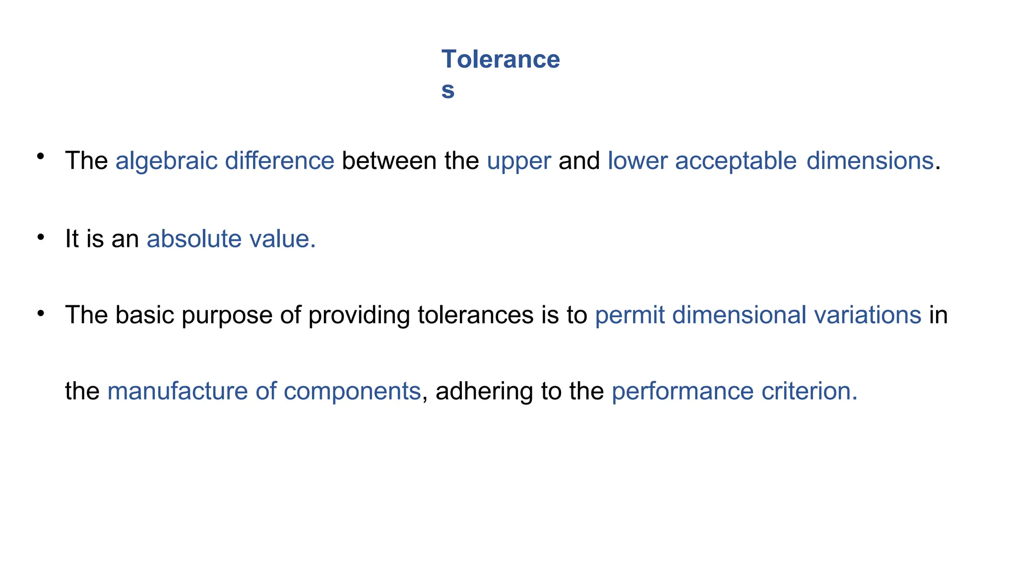 • The algebraic difference between the upper and lower acceptable dimensions.
• It is an absolute value.
• The basic purpose of providing tolerances is to permit dimensional variations in
the manufacture of components, adhering to the performance criterion.
Tolerance
s
 