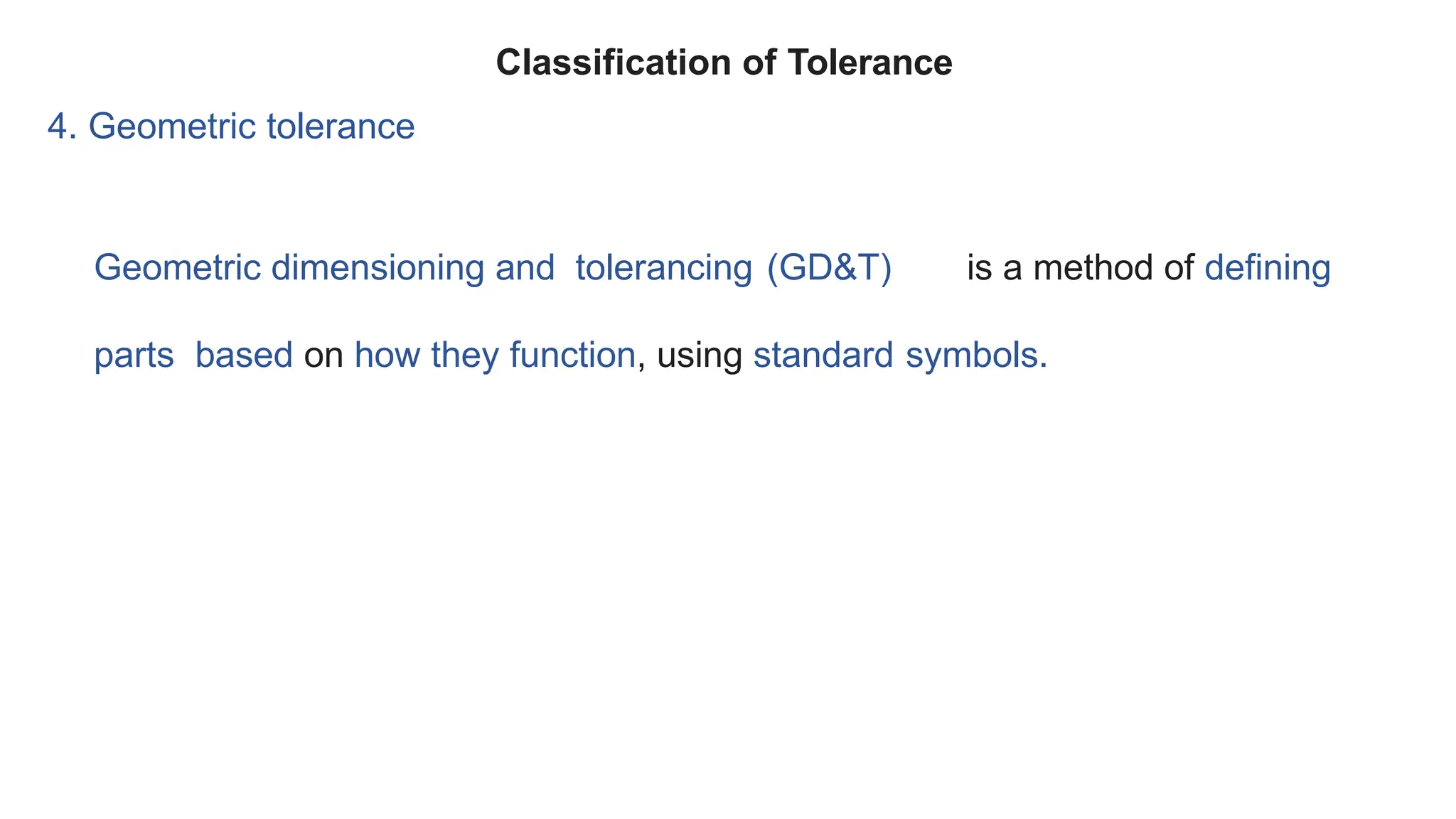 4. Geometric tolerance
Geometric dimensioning and tolerancing (GD&T) is a method of defining
parts based on how they function, using standard symbols.
Classification of Tolerance
 