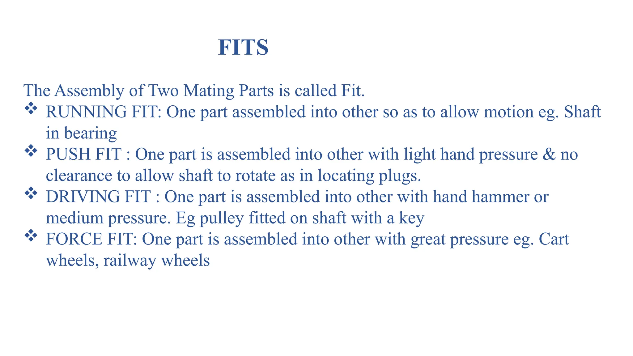 FITS
The Assembly of Two Mating Parts is called Fit.
 RUNNING FIT: One part assembled into other so as to allow motion eg. Shaft
in bearing
 PUSH FIT : One part is assembled into other with light hand pressure & no
clearance to allow shaft to rotate as in locating plugs.
 DRIVING FIT : One part is assembled into other with hand hammer or
medium pressure. Eg pulley fitted on shaft with a key
 FORCE FIT: One part is assembled into other with great pressure eg. Cart
wheels, railway wheels
 