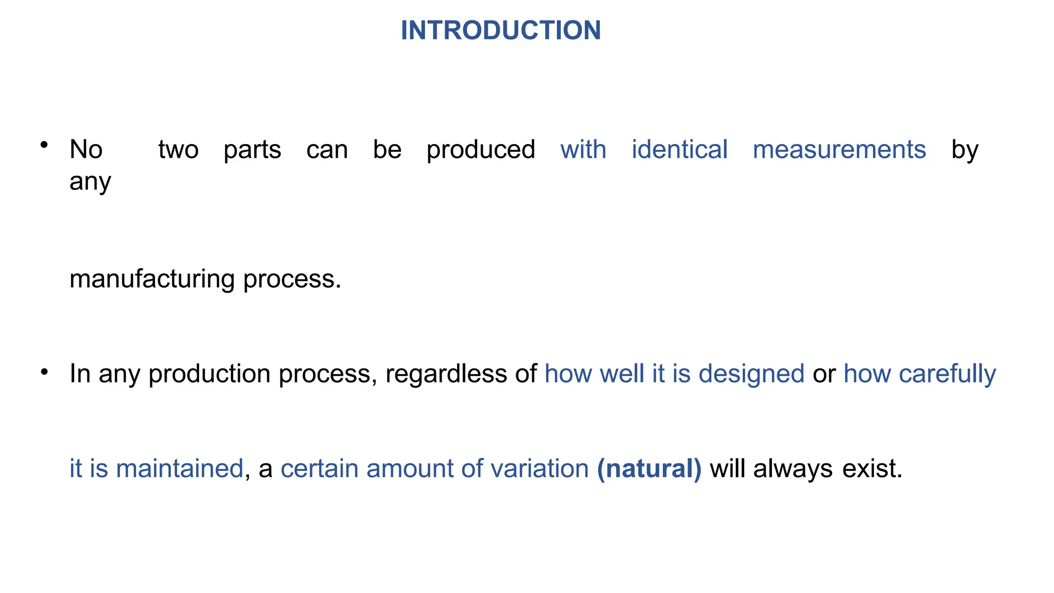 INTRODUCTION
• No two parts can be produced with identical measurements by
any
manufacturing process.
• In any production process, regardless of how well it is designed or how carefully
it is maintained, a certain amount of variation (natural) will always exist.
 