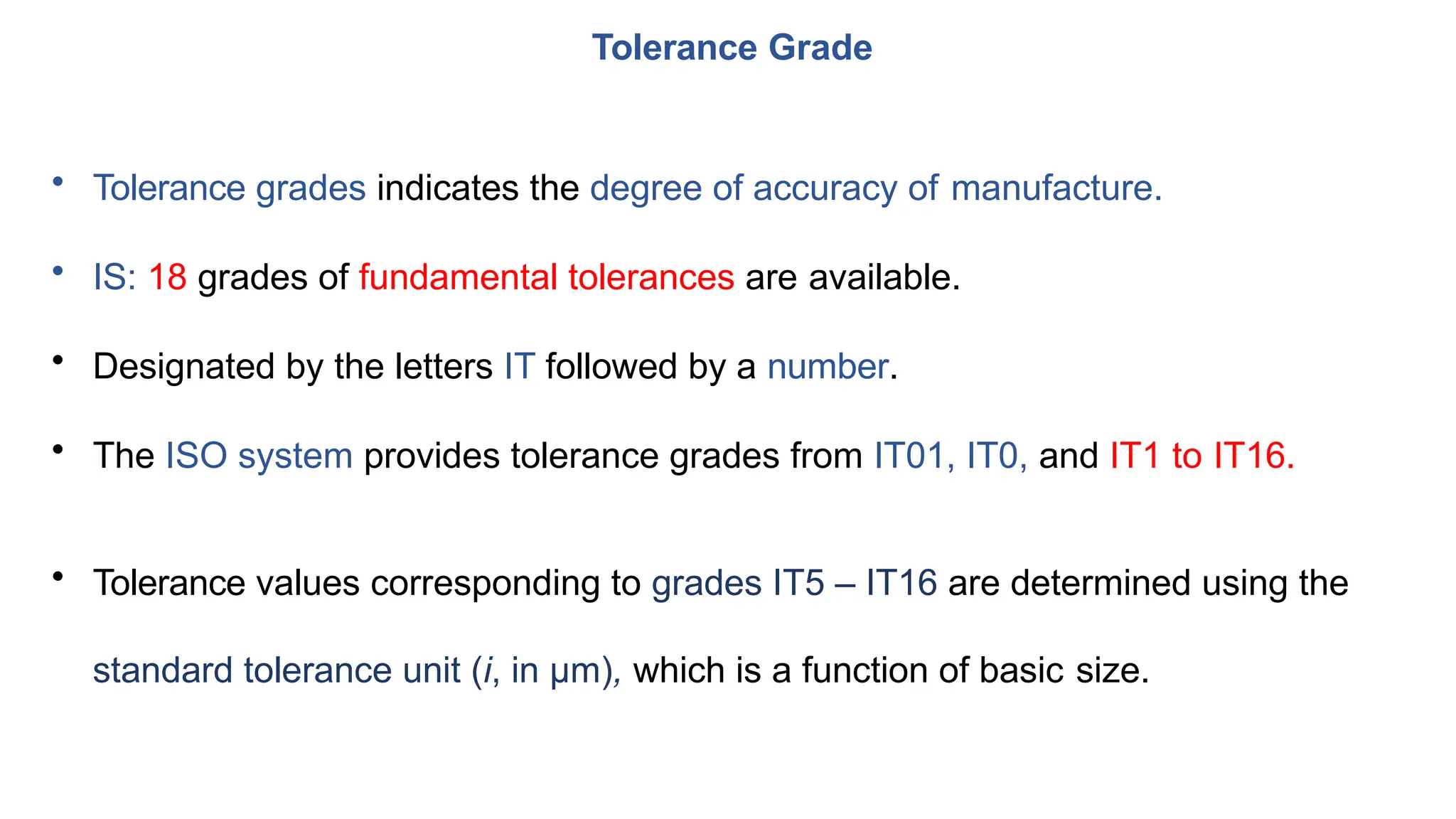• Tolerance grades indicates the degree of accuracy of manufacture.
• IS: 18 grades of fundamental tolerances are available.
• Designated by the letters IT followed by a number.
• The ISO system provides tolerance grades from IT01, IT0, and IT1 to IT16.
• Tolerance values corresponding to grades IT5 – IT16 are determined using the
standard tolerance unit (i, in μm), which is a function of basic size.
Tolerance Grade
 
