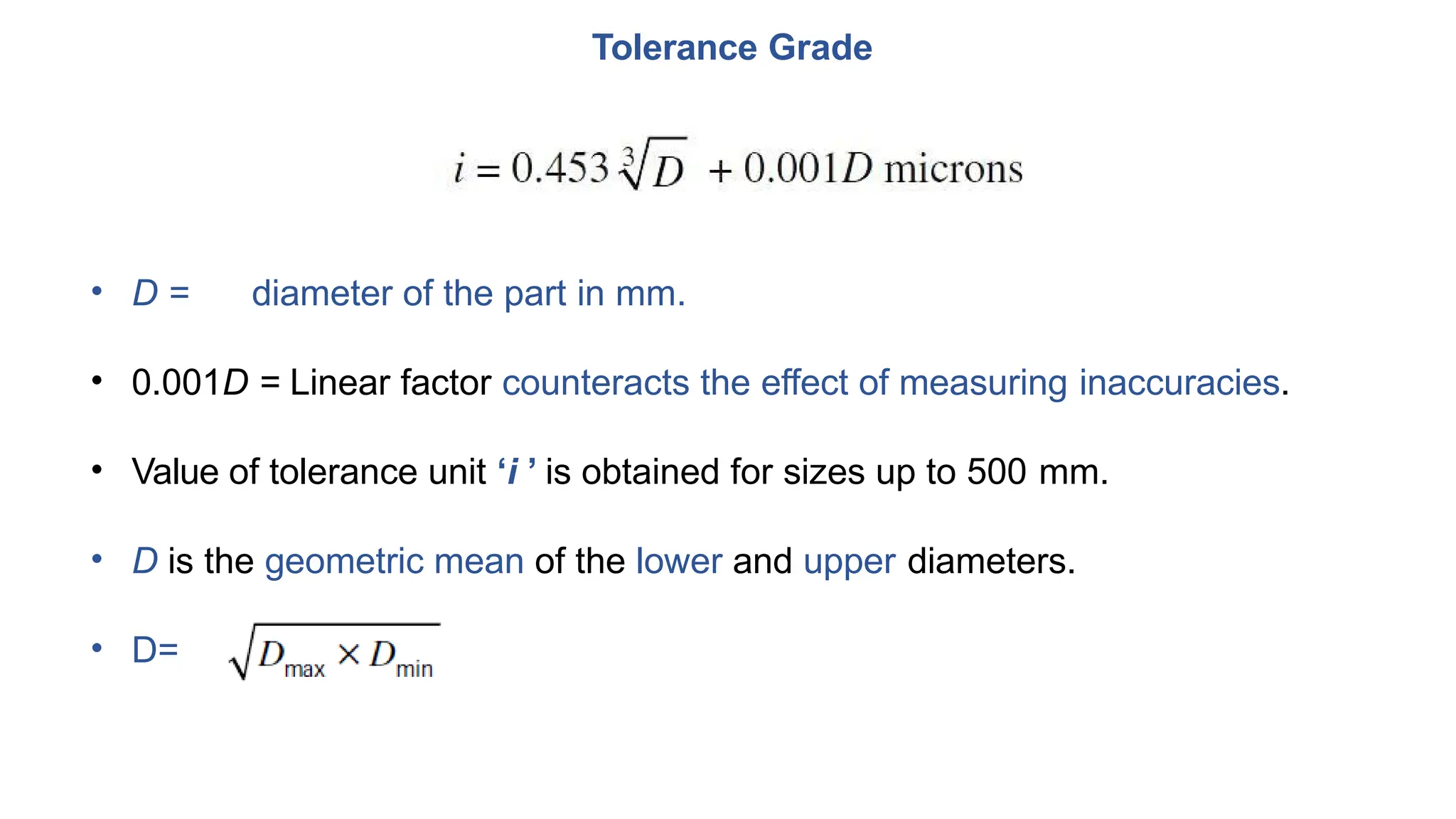 Tolerance Grade
• D = diameter of the part in mm.
• 0.001D = Linear factor counteracts the effect of measuring inaccuracies.
• Value of tolerance unit ‘i ’ is obtained for sizes up to 500 mm.
• D is the geometric mean of the lower and upper diameters.
• D=
 