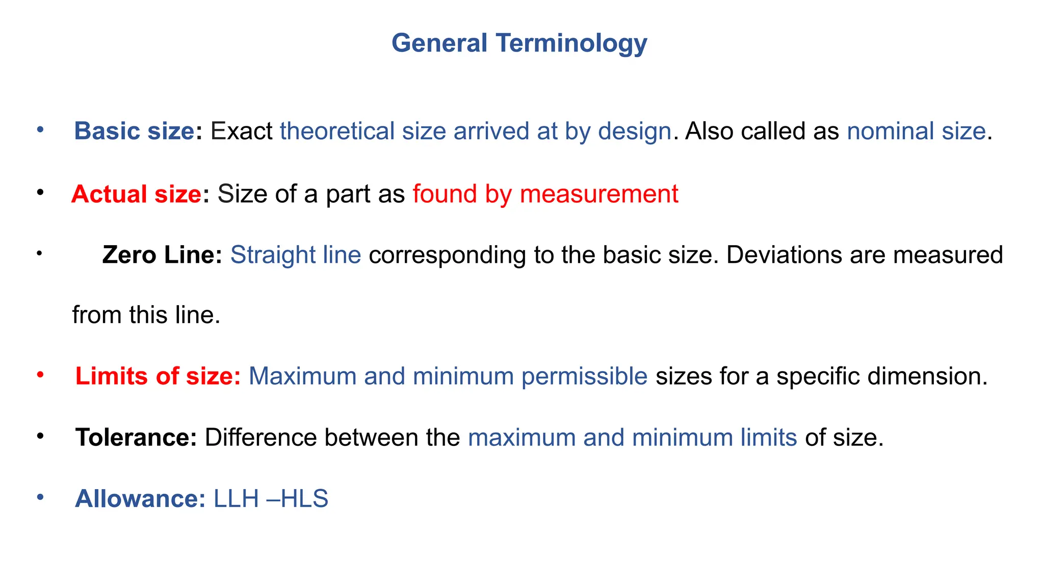 General Terminology
• Basic size: Exact theoretical size arrived at by design. Also called as nominal size.
• Actual size: Size of a part as found by measurement
• Zero Line: Straight line corresponding to the basic size. Deviations are measured
from this line.
• Limits of size: Maximum and minimum permissible sizes for a specific dimension.
• Tolerance: Difference between the maximum and minimum limits of size.
• Allowance: LLH –HLS
 