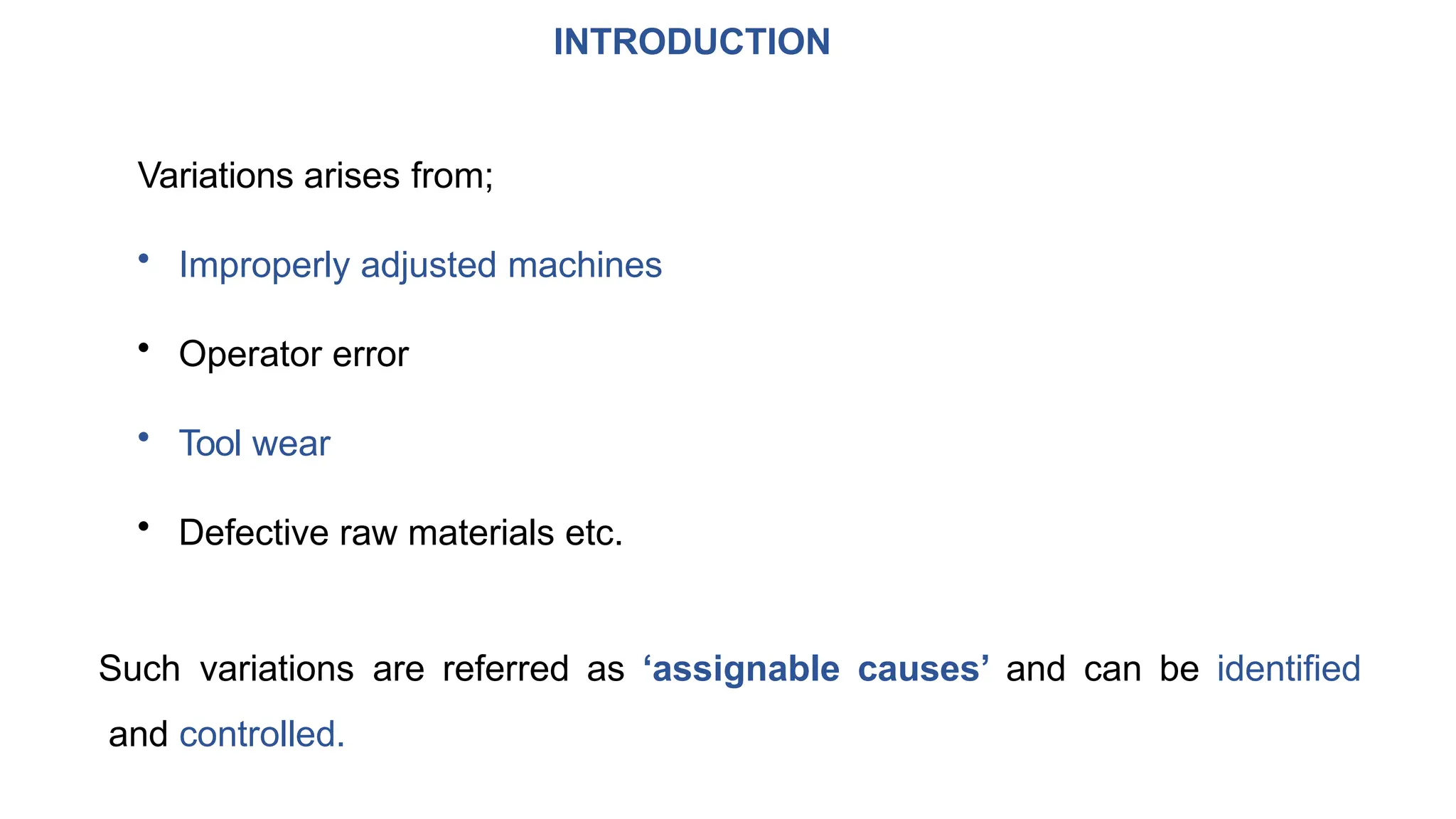 INTRODUCTION
Variations arises from;
• Improperly adjusted machines
• Operator error
• Tool wear
• Defective raw materials etc.
Such variations are referred as ‘assignable causes’ and can be identified
and controlled.
 