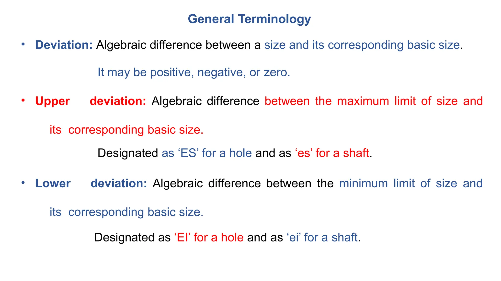 General Terminology
• Deviation: Algebraic difference between a size and its corresponding basic size.
It may be positive, negative, or zero.
• Upper deviation: Algebraic difference between the maximum limit of size and
its corresponding basic size.
Designated as ‘ES’ for a hole and as ‘es’ for a shaft.
• Lower deviation: Algebraic difference between the minimum limit of size and
its corresponding basic size.
Designated as ‘EI’ for a hole and as ‘ei’ for a shaft.
 