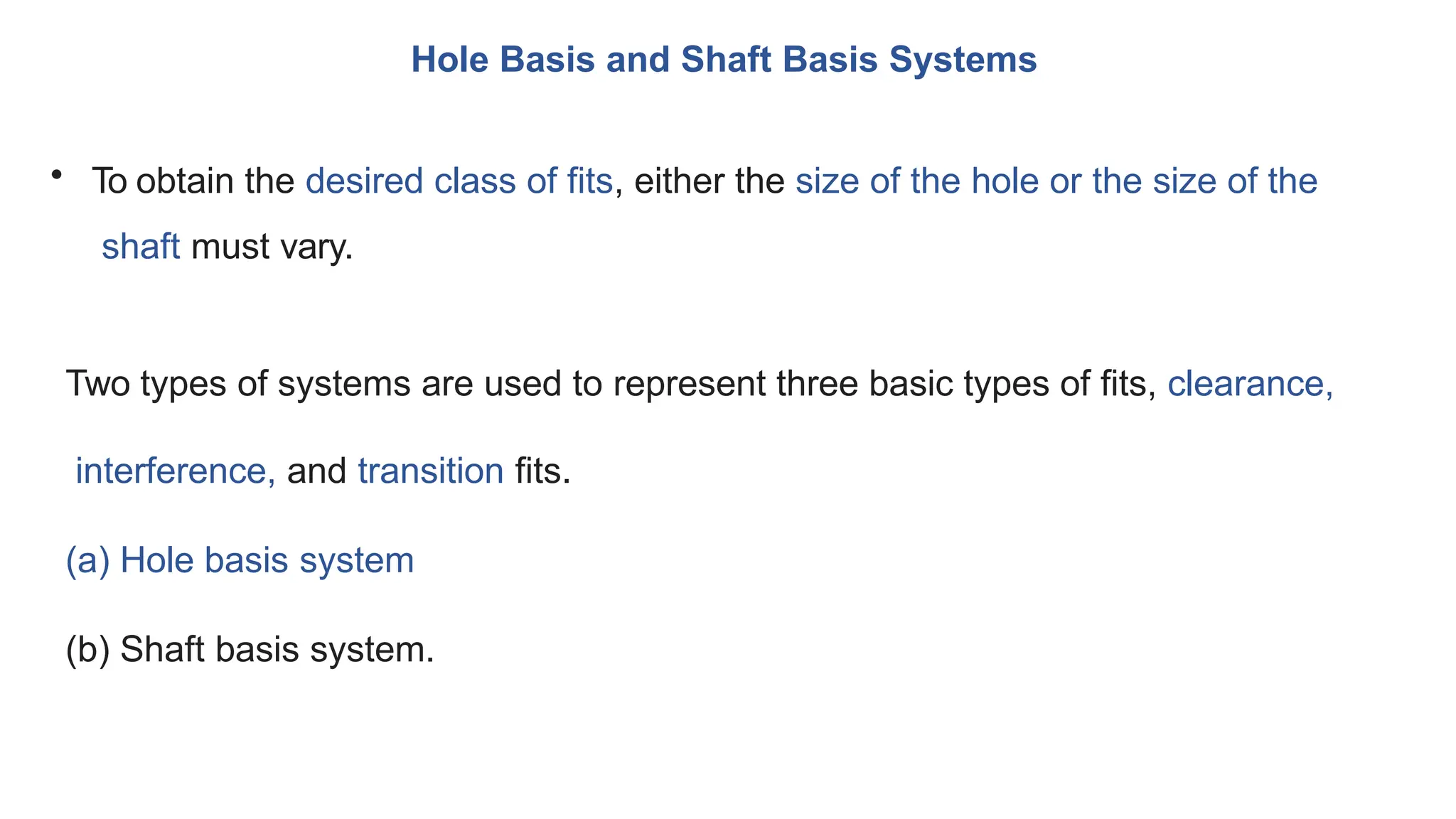 Hole Basis and Shaft Basis Systems
• To obtain the desired class of fits, either the size of the hole or the size of the
shaft must vary.
Two types of systems are used to represent three basic types of fits, clearance,
interference, and transition fits.
(a) Hole basis system
(b) Shaft basis system.
 