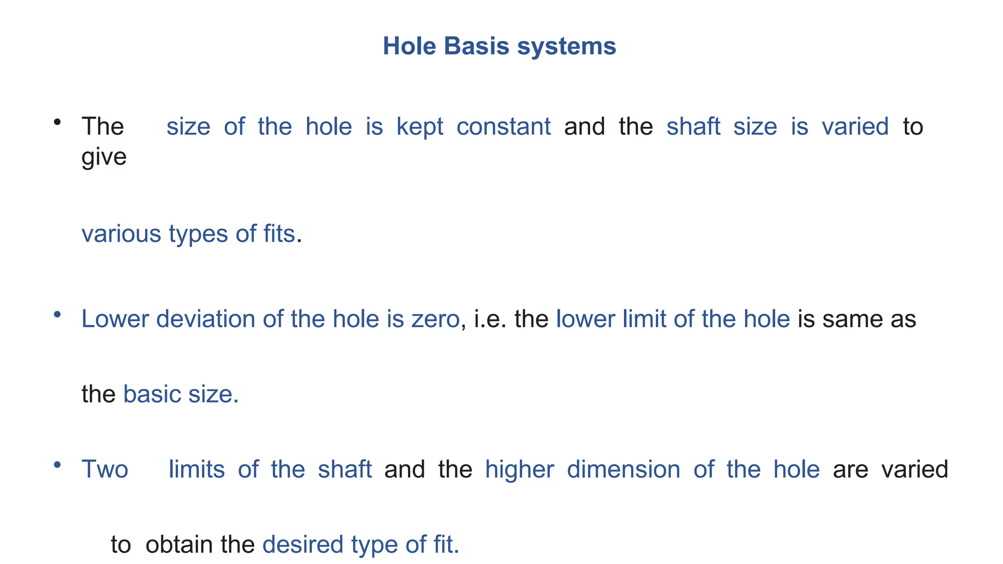 Hole Basis systems
• The size of the hole is kept constant and the shaft size is varied to
give
various types of fits.
• Lower deviation of the hole is zero, i.e. the lower limit of the hole is same as
the basic size.
• Two limits of the shaft and the higher dimension of the hole are varied
to obtain the desired type of fit.
 