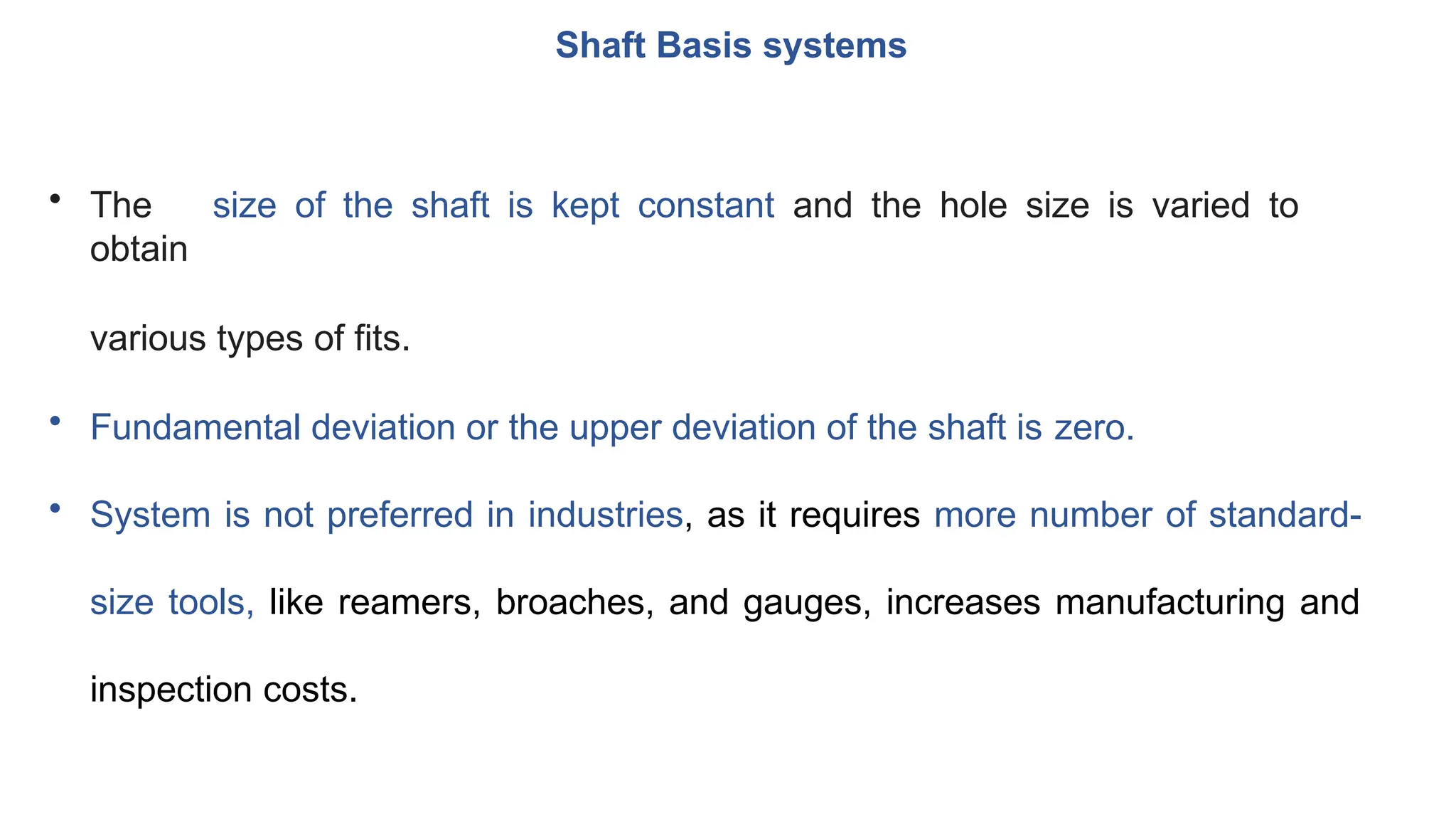 Shaft Basis systems
• The size of the shaft is kept constant and the hole size is varied to
obtain
various types of fits.
• Fundamental deviation or the upper deviation of the shaft is zero.
• System is not preferred in industries, as it requires more number of standard-
size tools, like reamers, broaches, and gauges, increases manufacturing and
inspection costs.
 