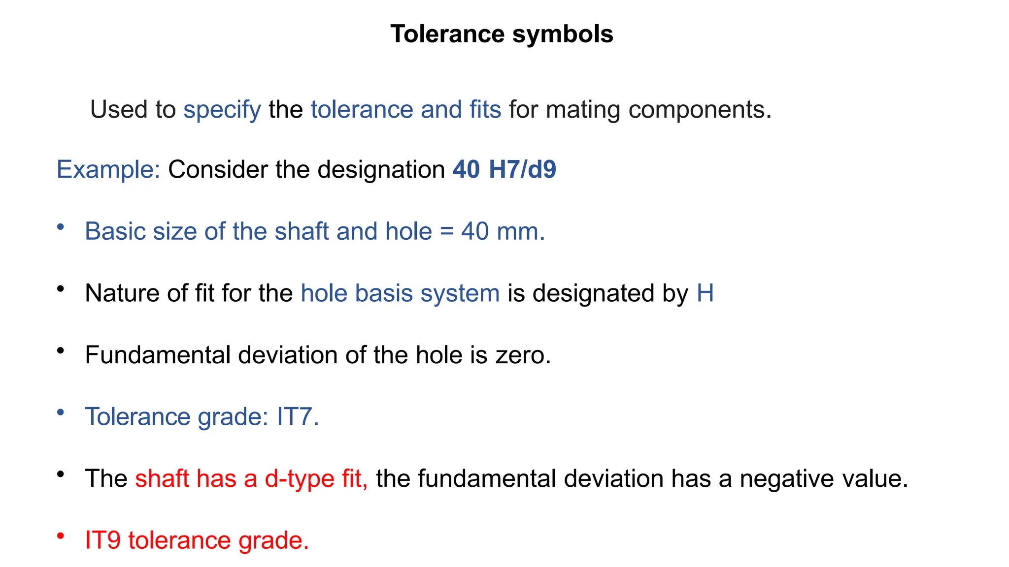 Tolerance symbols
Used to specify the tolerance and fits for mating components.
Example: Consider the designation 40 H7/d9
• Basic size of the shaft and hole = 40 mm.
• Nature of fit for the hole basis system is designated by H
• Fundamental deviation of the hole is zero.
• Tolerance grade: IT7.
• The shaft has a d-type fit, the fundamental deviation has a negative value.
• IT9 tolerance grade.
 