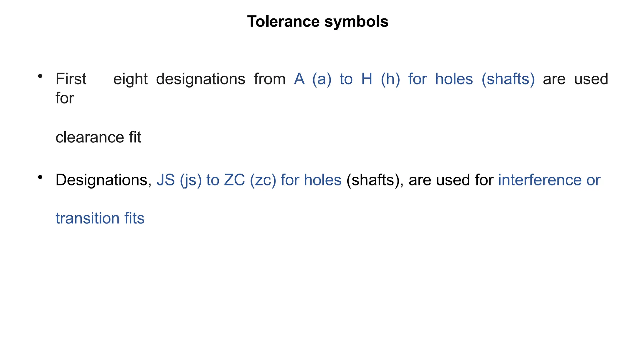 Tolerance symbols
• First eight designations from A (a) to H (h) for holes (shafts) are used
for
clearance fit
• Designations, JS (js) to ZC (zc) for holes (shafts), are used for interference or
transition fits
 