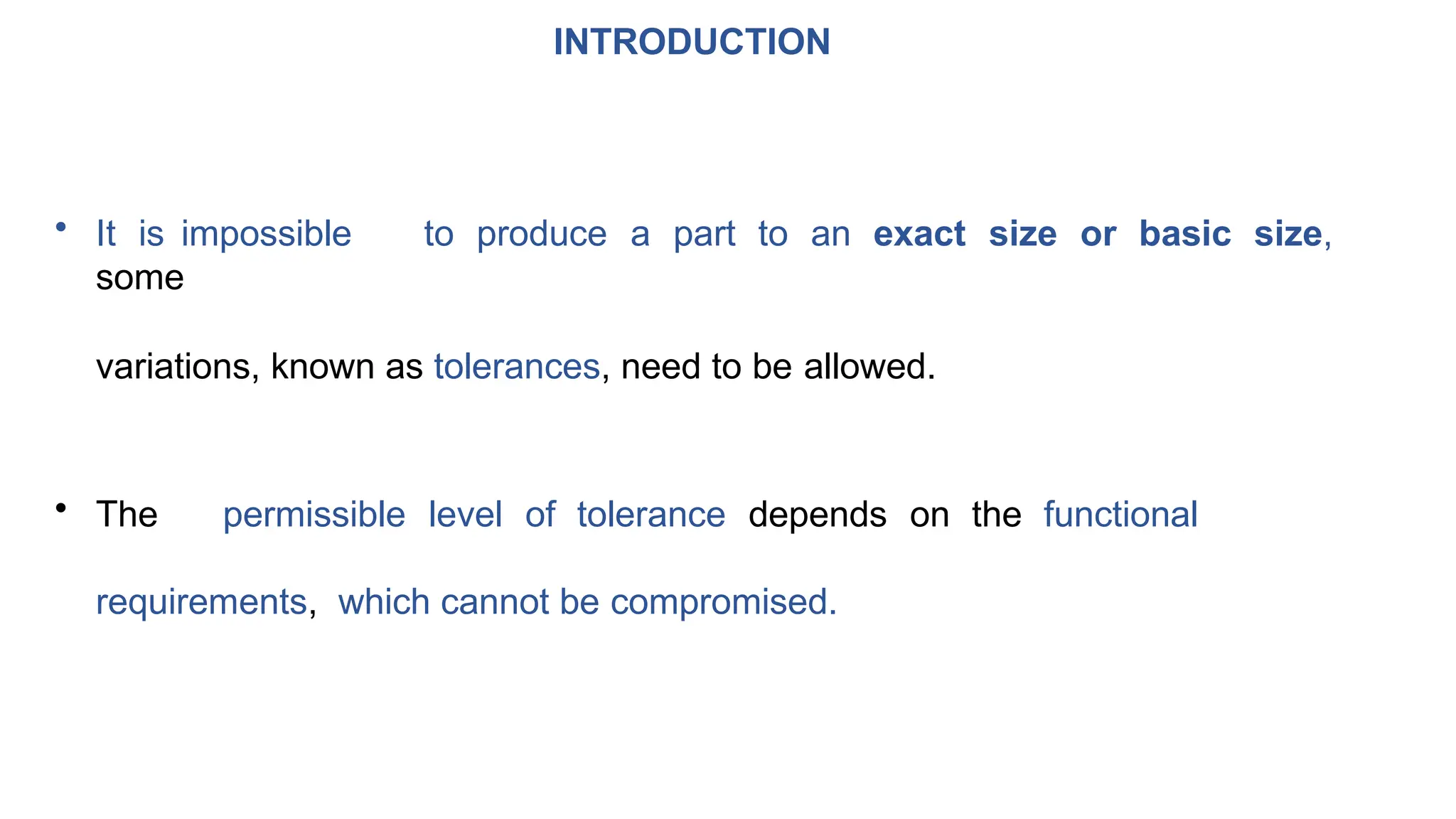 INTRODUCTION
• It is impossible to produce a part to an exact size or basic size,
some
variations, known as tolerances, need to be allowed.
• The permissible level of tolerance depends on the functional
requirements, which cannot be compromised.
 