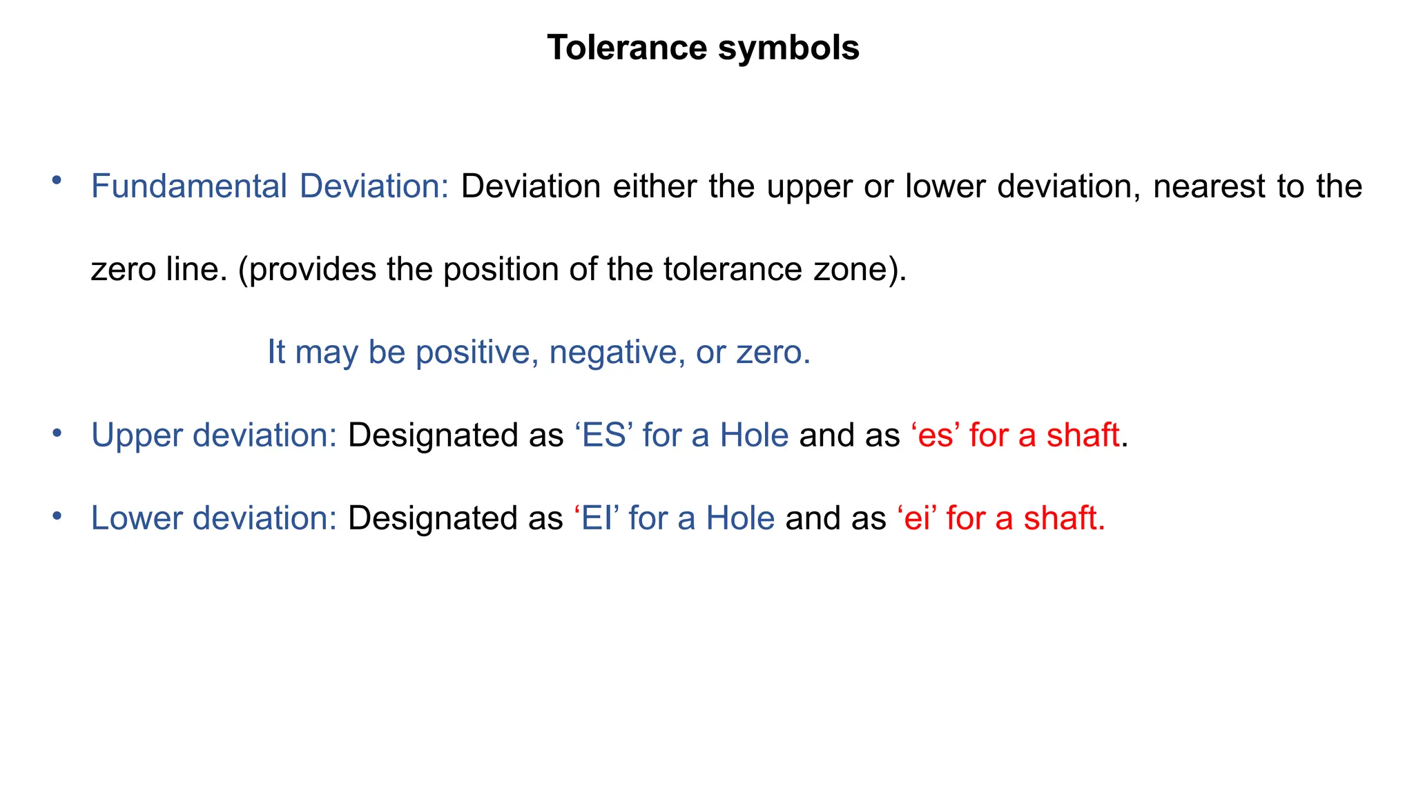 Tolerance symbols
• Fundamental Deviation: Deviation either the upper or lower deviation, nearest to the
zero line. (provides the position of the tolerance zone).
It may be positive, negative, or zero.
• Upper deviation: Designated as ‘ES’ for a Hole and as ‘es’ for a shaft.
• Lower deviation: Designated as ‘EI’ for a Hole and as ‘ei’ for a shaft.
 