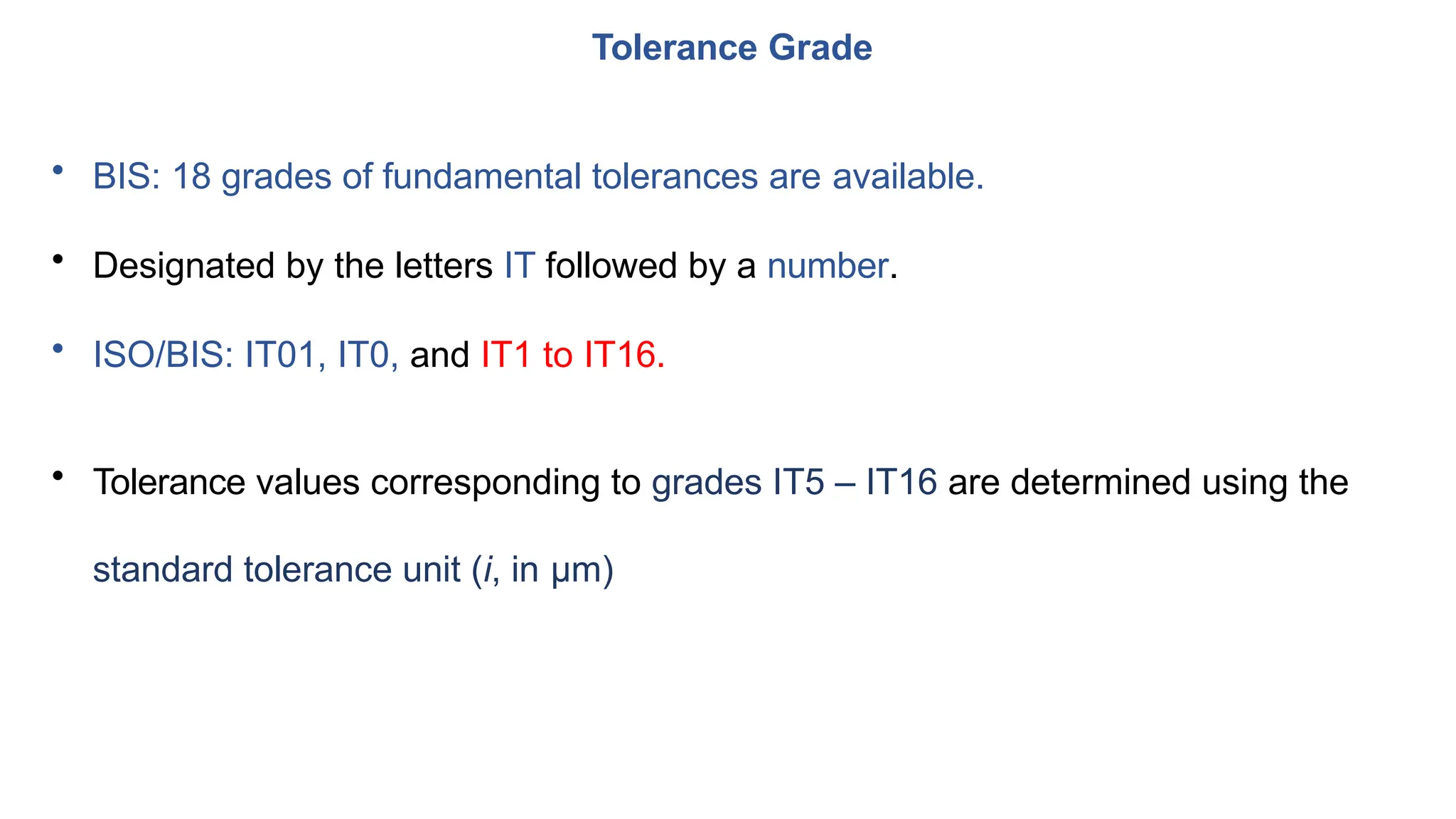 • BIS: 18 grades of fundamental tolerances are available.
• Designated by the letters IT followed by a number.
• ISO/BIS: IT01, IT0, and IT1 to IT16.
• Tolerance values corresponding to grades IT5 – IT16 are determined using the
standard tolerance unit (i, in μm)
Tolerance Grade
 
