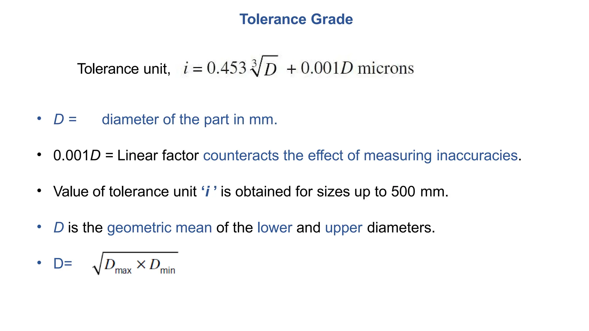 Tolerance Grade
Tolerance unit,
• D = diameter of the part in mm.
• 0.001D = Linear factor counteracts the effect of measuring inaccuracies.
• Value of tolerance unit ‘i ’ is obtained for sizes up to 500 mm.
• D is the geometric mean of the lower and upper diameters.
• D=
 