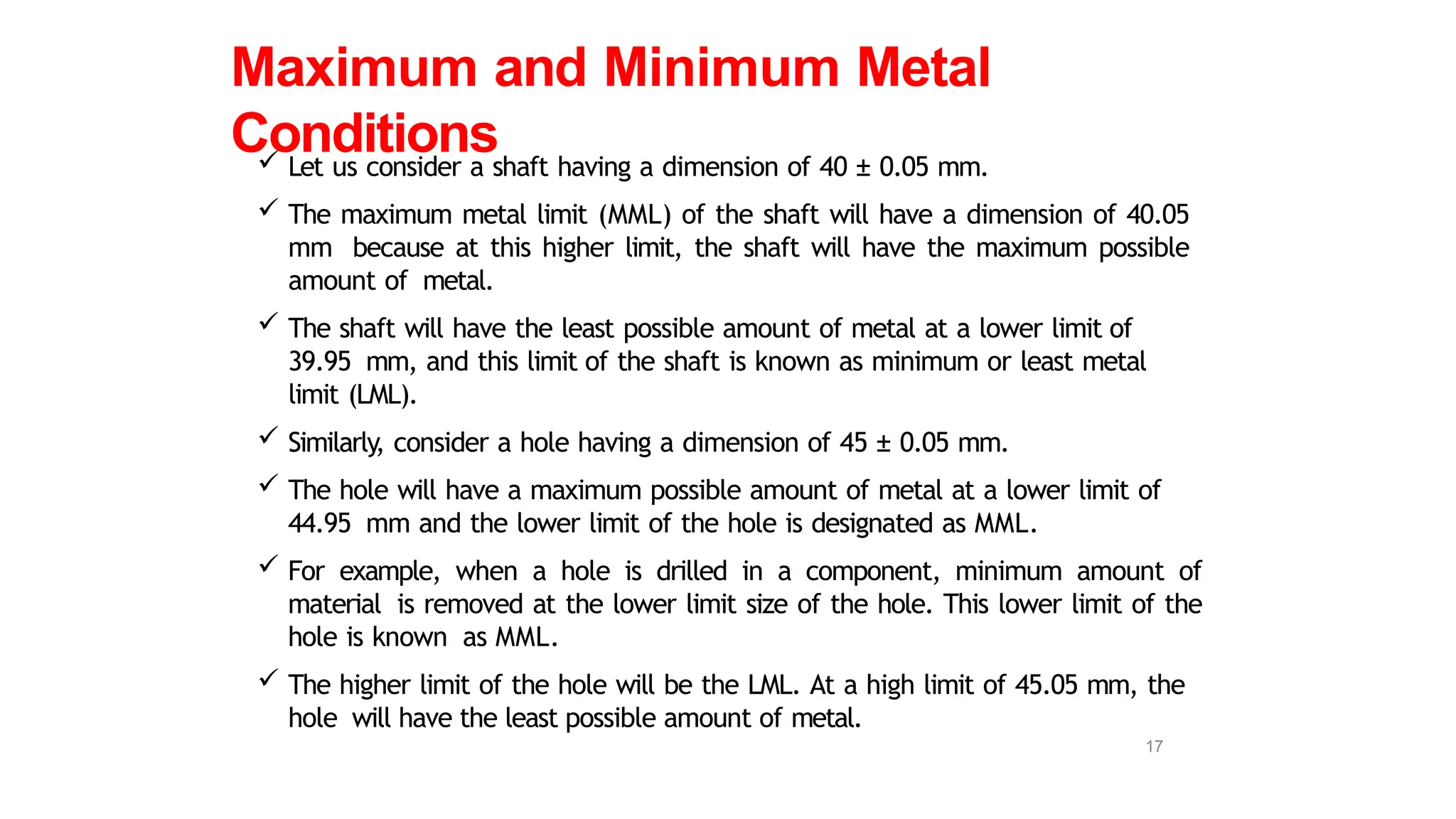  Let us consider a shaft having a dimension of 40 ± 0.05 mm.
 The maximum metal limit (MML) of the shaft will have a dimension of 40.05
mm because at this higher limit, the shaft will have the maximum possible
amount of metal.
 The shaft will have the least possible amount of metal at a lower limit of
39.95 mm, and this limit of the shaft is known as minimum or least metal
limit (LML).
 Similarly, consider a hole having a dimension of 45 ± 0.05 mm.
 The hole will have a maximum possible amount of metal at a lower limit of
44.95 mm and the lower limit of the hole is designated as MML.
 For example, when a hole is drilled in a component, minimum amount of
material is removed at the lower limit size of the hole. This lower limit of the
hole is known as MML.
 The higher limit of the hole will be the LML. At a high limit of 45.05 mm, the
hole will have the least possible amount of metal.
Maximum and Minimum Metal
Conditions
17
 