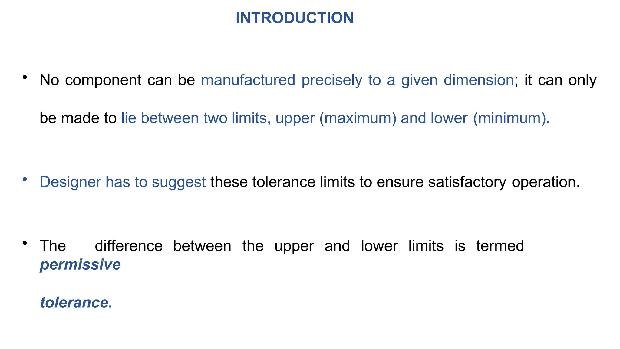 INTRODUCTION
• No component can be manufactured precisely to a given dimension; it can only
be made to lie between two limits, upper (maximum) and lower (minimum).
• Designer has to suggest these tolerance limits to ensure satisfactory operation.
• The difference between the upper and lower limits is termed
permissive
tolerance.
 
