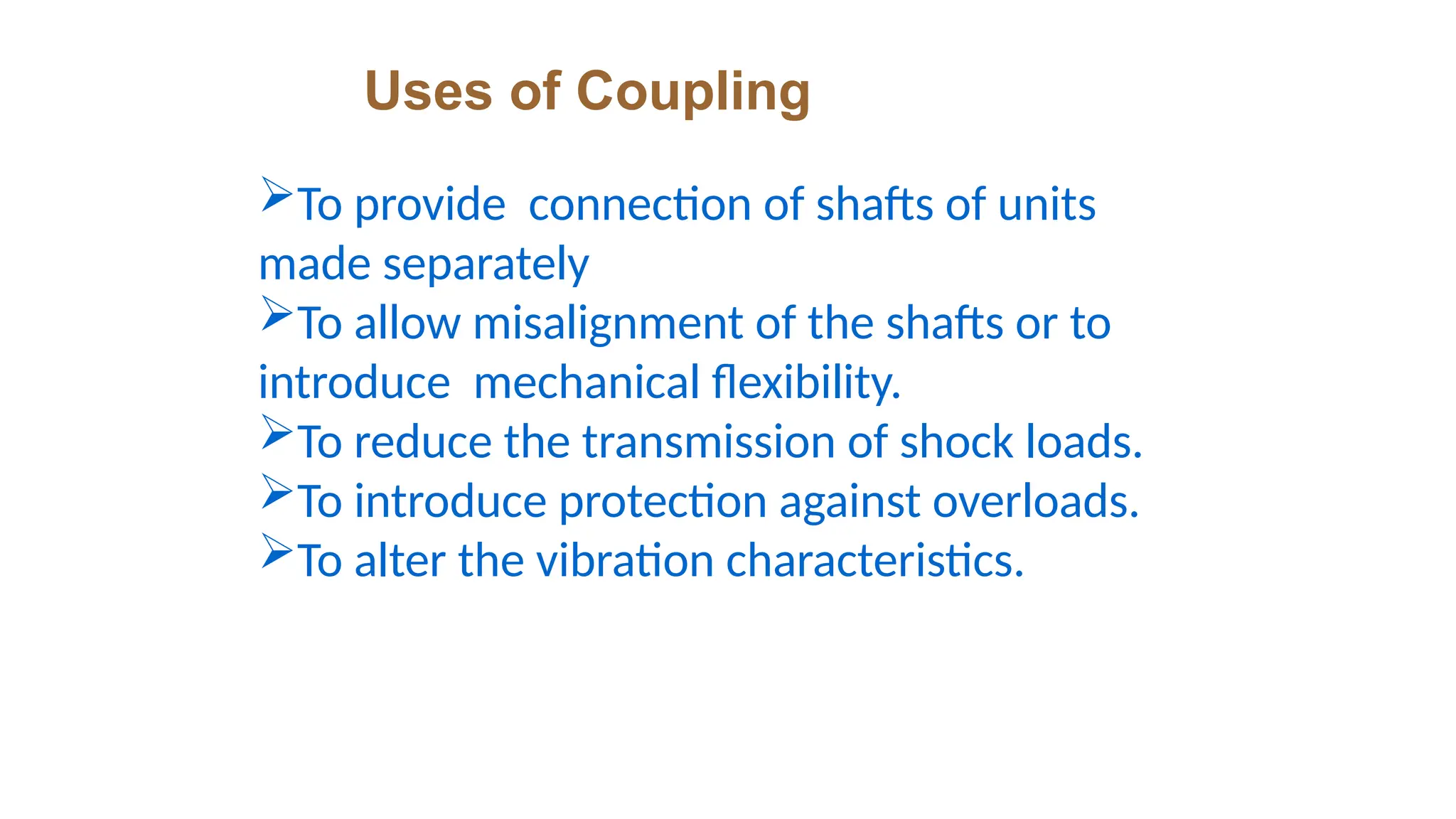 Uses of Coupling
To provide connection of shafts of units
made separately
To allow misalignment of the shafts or to
introduce mechanical flexibility.
To reduce the transmission of shock loads.
To introduce protection against overloads.
To alter the vibration characteristics.
 