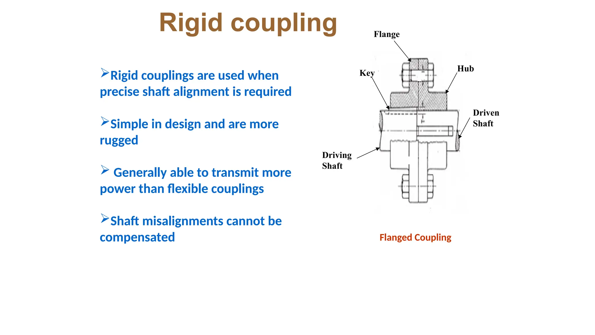 Rigid coupling Flange
Driven
Shaft
Driving
Shaft
Key Hub
Rigid couplings are used when
precise shaft alignment is required
Simple in design and are more
rugged
 Generally able to transmit more
power than flexible couplings
Shaft misalignments cannot be
compensated Flanged Coupling
 
