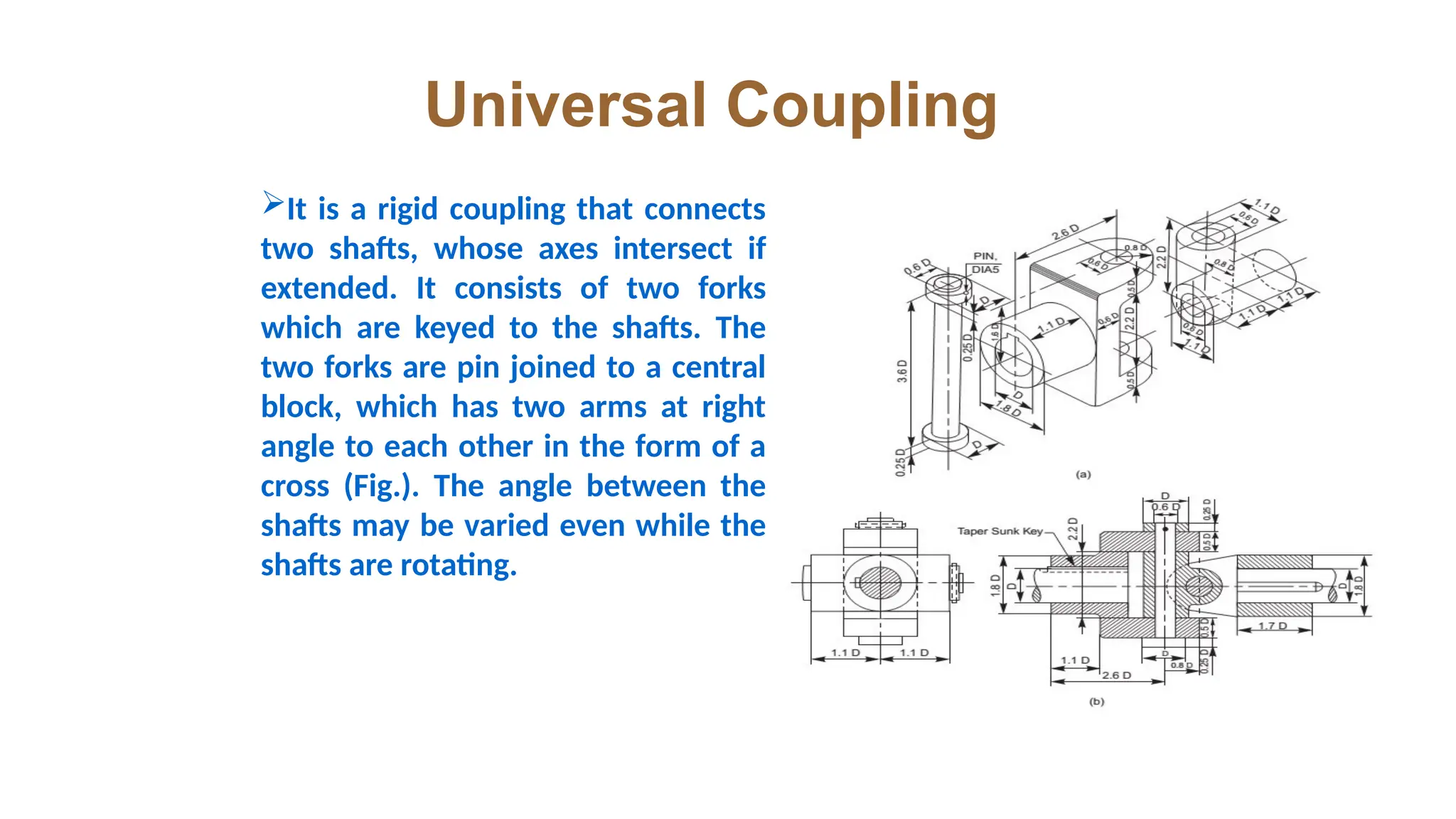 Universal Coupling
It is a rigid coupling that connects
two shafts, whose axes intersect if
extended. It consists of two forks
which are keyed to the shafts. The
two forks are pin joined to a central
block, which has two arms at right
angle to each other in the form of a
cross (Fig.). The angle between the
shafts may be varied even while the
shafts are rotating.
 